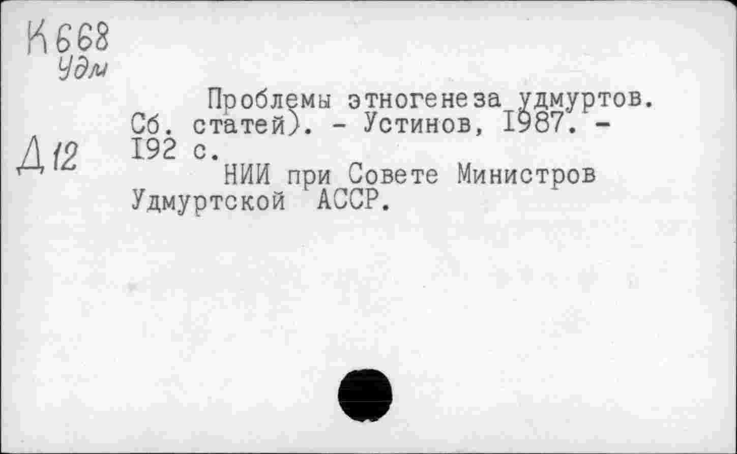 ﻿И 668
Уд/и
Проблемы этногенеза удмуртов.
Сб. статей). - Устинов, 1987. -Д /9	192 с.
НИИ при Совете Министров
Удмуртской АССР.